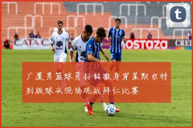 广厦男篮球员孙铭徽身穿莱默尔特别版球衣现场观战拜仁比赛